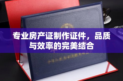 太和专业房产证制作证件，品质与效率的完美结合