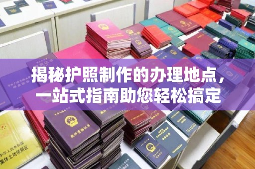 太和揭秘护照制作的办理地点，一站式指南助您轻松搞定